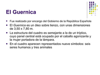 El Guernica Fue realizado por encargo del Gobierno de la República Española   El  Guernica  es un óleo sobre lienzo, con unas dimensiones de 3,50 x 7,80 m.  La estructura del cuadro es semejante a la de un tríptico, cuyo panel central está ocupado por el caballo agonizante y la mujer portadora de la lámpara. En el cuadro aparecen representados nueve símbolos: seis seres humanos y tres animales  