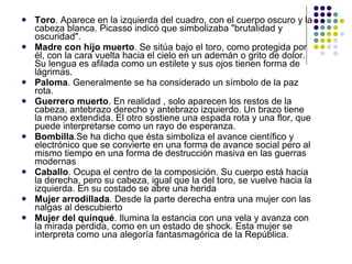 Toro . Aparece en la izquierda del cuadro, con el cuerpo oscuro y la cabeza blanca. Picasso indicó que simbolizaba "brutalidad y oscuridad".  Madre con hijo muerto . Se sitúa bajo el toro, como protegida por él, con la cara vuelta hacia el cielo en un ademán o grito de dolor. Su lengua es afilada como un estilete y sus ojos tienen forma de lágrimas.  Paloma . Generalmente se ha considerado un símbolo de la paz rota.  Guerrero muerto . En realidad , solo aparecen los restos de la cabeza, antebrazo derecho y antebrazo izquierdo. Un brazo tiene la mano extendida. El otro sostiene una espada rota y una flor, que puede interpretarse como un rayo de esperanza. Bombilla .Se ha dicho que ésta simboliza el avance científico y electrónico que se convierte en una forma de avance social pero al mismo tiempo en una forma de destrucción masiva en las guerras modernas  Caballo . Ocupa el centro de la composición. Su cuerpo está hacia la derecha, pero su cabeza, igual que la del toro, se vuelve hacia la izquierda. En su costado se abre una herida Mujer arrodillada . Desde la parte derecha entra una mujer con las nalgas al descubierto Mujer del quinqué . Ilumina la estancia con una vela y avanza con la mirada perdida, como en un estado de shock. Esta mujer se interpreta como una alegoría fantasmagórica de la República. 