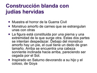 Construcción blanda con judías hervidas Muestra el horror de la Guerra Civil Monstruo amorfo de carnes que se estrangulan unas con otras La figura está constituida por una pierna y una extremidad de la que surge otra. Estas dos partes se intentan despedazar. Debajo del monstruo amorfo hay un pie, el cual tiene un dedo de gran tamaño. Arriba se encuentra una cabeza sonriente inclinada hacia arriba, pareciendo ser cegada por el Sol.  Inspirado en Saturno devorando a su hijo y el coloso, de Goya 