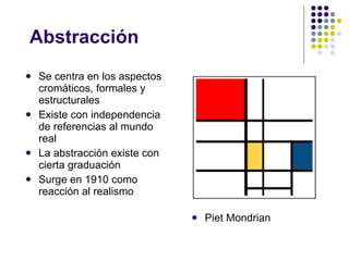 Abstracción Se centra en los aspectos cromáticos, formales y estructurales Existe con independencia de referencias al mundo real La abstracción existe con cierta graduación Surge en 1910 como reacción al realismo Piet Mondrian 