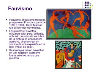 Fauvismo Fauvismo, (Fauvisme francés), prosperó en Francia a partir de 1898 a 1908.  Henri Matisse fue el líder del movimiento. Los pintores Fauvistas utilizaron color puro, brillante, aplicado derecho de los tubos de la pintura en una manera agresiva, directa crear un sentido de una explosión en la lona (masa de color). Sus trabajos fueron envueltos en una reacción expresiva fuerte ante los temas que pintaron 