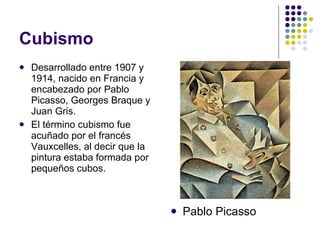 Cubismo Desarrollado entre 1907 y 1914, nacido en Francia y encabezado por Pablo Picasso, Georges Braque y Juan Gris. El término cubismo fue acuñado por el francés Vauxcelles, al decir que la pintura estaba formada por pequeños cubos. Pablo Picasso 