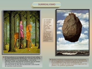 SURREALISMO
 El Surrealismo es un ejemplo de cómo el arte refleja
las ideas importantes del tiempo - en este caso las de
Sigmund Freud y su psicoanálisis - una de las
grandes mentes del período moderno que ha tenido
una influencia profunda en el pensamiento
introduciendo la idea del inconsciente como fuente
de nuestras motivaciones.
 Bretón consideró el inconsciente como el propulsor
de la imaginación, él definió el genio en términos de
la accesibilidad a este reino normalmente sin
aprovechar, lo que, él creyó, se podría lograr por los
poetas y los pintores igualmente.
Los surrealista
mas notables
son Salvador
Dalí, René
Magritte, Joan
Miro y Max
Ernest entre
otros.
Las obras que
observamos
son de René
Magritte: “El
poder blanco” y
“Castillo en los
Pirineos”
 