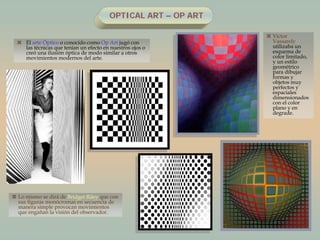 OPTICAL ART – OP ART
 El arte Óptico o conocido como Op Art jugó con
las técnicas que tenían un efecto en nuestros ojos o
creó una ilusión óptica de modo similar a otros
movimientos modernos del arte.
 Víctor
Vassarely
utilizaba un
esquema de
color limitado,
y un estilo
geométrico
para dibujar
formas y
objetos muy
perfectos y
espaciales
dimensionados
con el color
plano y en
degrade.
 Lo mismo se dirá de Bridget Riley que con
sus figuras monócromas en secuencia de
manera simple provocan movimientos
que engañan la visión del observador.
 