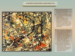 EXPRESIONISMO ABSTRACTO
 El desarrollo de líneas y de
las gotas de diversos
colores parecen flotar en la
superficie, en capas.
 La mente humana procura
ver patrones de cosas, para
organizarlas
aleatoriamente en un
orden, y también nos
relacionamos con las
imágenes, en términos de
relaciones espaciales, como
si estos patrones abstractos
representaron un espacio
verdadero.
 Así, si miramos fijamente
estos patrones complejos
de pintura podemos ver
profundidad, porque
arreglamos las capas de
colores en una jerarquía
cromática con colores
cálidos que saltan a la
vista y fríos que se
ocultan, con los claros y
oscuros sucede igual.
 El producto final de las
ilustraciones entonces se
convirtió en una
combinación entre lo que
ha propuesto el artista, y
lo que ha elegido el
espectador ver.
 