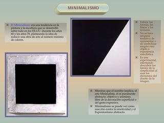 MINIMALISMO
 El Minimalismo era una tendencia en la
pintura y la escultura que se desarrolló
sobre todo en los EE.UU. durante los años
60 y los años 70, planteando la idea de
reducir una obra de arte al número mínimo
de colores.
 Valora las
formas, las
líneas y las
texturas.
 No se hace
ninguna
tentativa de
representar o
de simbolizar
ningún otro
objeto o
experiencia
anecdótica.
 Es arte
experimental,
intentando
descubrir los
límites de la
simplicidad al
usar los
elementos del
diseño de la
imagen.
 Mientras que el nombre implica, el
arte Minimalista, él es puramente
abstracto, objetivo y anónimo,
libre de la decoración superficial o
del gesto expresivo.
 Minimalismo se puede ver como
reacción contra la emotividad y el
Expresionismo abstracto.
 