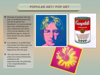 POPULAR ART/ POP ART
 Durante el período del arte
pop, el pretentiousness del
arte de la galería fue
desafiado, y el acercamiento
épico fue substituido por
una celebración del diario
vivir con los diseños y los
productos que se crean en
serie dentro de una cultura
consumista.
 Los medios y la publicidad
eran temas favoritos para las
celebraciones a menudo
ingeniosas del arte pop.
 Era una nueva manera de
mirar los iconos temerarios,
ordinarios del
supermercado, las películas
y los compartimientos
brillantes.
 