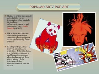 POPULAR ART/ POP ART
 Quizás el artista más grande
del estallido, cuyas
innovaciones han afectado
tanto al arte
subsecuentemente, era el
artista americano, Andy
Warhol (1928-87).
 Los artistas reaccionaron
contra el Expresionista
abstracto que los juzgaban
de ser pretencioso y sobre-
intenso.
 El arte pop trajo arte de
nuevo a las realidades
materiales de la vida diaria,
a la cultura popular, en la
cual las gentes normales
obtenían la mayoría de su
placer visual - de la
televisión, de los
compartimientos, o de los
tebeos.
 