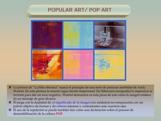  La pintura de “La Silla eléctrica” marca el principio de una serie de pinturas mórbidas de Andy
Warhol. En esta pintura la muerte sigue siendo impersonal. En Silkscreen (serigrafía) la impresión se
invierte para dar un tono negativo. Warhol demuestra en esta pieza de arte cómo la imagen estática
da un mensaje de gran alcance.
 Él juega con la dualidad de: el significado de la imagen (en módulos) en comparación con un
patrón objetivo de formas y de colores intensos y contrastantes ante nuestros ojos.
 El uso de la repetición se puede también leer como una declaración sobre el proceso de
desensibilización de la cultura POP .
POPULAR ART/ POP ART
 
