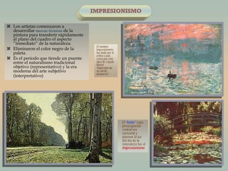  Los artistas comenzaron a
desarrollar nuevas técnicas de la
pintura para transferir rápidamente
al plano del cuadro el aspecto
“inmediato” de la naturaleza.
 Eliminaron el color negro de la
paleta.
 Es el período que tiende un puente
entre el naturalismo tradicional
objetivo (representativo) y la era
moderna del arte subjetivo
(interpretativo)
IMPRESIONISMO
El nombre
impresionismo
fue dado por el
crítico Louis
Leroy por esta
obra de Claude
Monet
“Impresión de
un sol de
amanecer”.
El “Ismo” cuya
preocupación
central era
sensorial y
plasmar la luz
del día de la
naturaleza fue el
Impresionismo
 