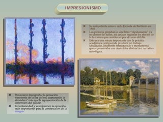 IMPRESIONISMO
 Su antecedente estuvo en la Escuela de Barbizón en
1840.
 Los pintores pintaban al aire libre “rápidamente” ya
no dentro del taller, así podían registrar los efectos de
la luz antes que cambiaran por el curso del día.
 Esto era una rotura importante con la práctica
académica (antigua) de producir un trabajo
idealizado, altamente estructurado y monumental
que representaba una cierta idea abstracta o narrativa
mitológica.
 Procuraron transportar la sensación
transitoria de la luz del sol, capturando la
atmósfera" más que la representación de la
dimensión del paisaje.
 Espontaneidad y velocidad en la ejecución
eran importantes para la construcción de la
imagen.
 