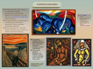 EXPRESIONISMO
 El período
moderno de la
experimentación
del arte puede
parecerse
confuso y hecho
fragmentos.
 Franz Marc
aparece
pintando sus
caballos azules
y otros animales
entre masas de
color puro.
 El “Ismo”
cuya
preocupación
central es
emocional y
psicológica se
llama
Expresionismo
 El Expresionismo mira dentro, a
un mundo de estados
emocionales y psicológicos
ligados al ser humano, más bien
que a las sensaciones transitorias;
explora el alma .
 Georges Rouault en una tentativa
de transportar sensaciones
representa Cristos, payasos,
prostitutas dolientes.
 Edward Munch con “ El Grito”
llama la atención de escuchar a la
misma naturaleza humana.
Georges-Rouault “Cristo
humillado por soldados”
1932-MOMA-NYC
 