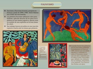 FAUVISMO
 Fauvismo, (Fauvisme francés), prosperó en
Francia a partir de 1898 a 1908. Henri Matisse
fue el líder del movimiento.
 Los pintores Fauvistas utilizaron color puro,
brillante, aplicado derecho de los tubos de la
pintura en una manera agresiva, directa crear
un sentido de una explosión en la lona (masa
de color).
 Sus trabajos fueron envueltos en una reacción
expresiva fuerte ante los temas que pintaron.
 Cuando fueron las pinturas
de los Fauvistas exhibidas
formalmente en París en
1905, dieron una sacudida
eléctrica a visitantes al
salón d'Automne anual;
uno de estos visitantes era
el crítico Louis Vauxcelles,
que, debido a la violencia
de sus trabajos, denominó
a los pintores "Les Fauves"
(las bestias salvajes).
El Fauvismo
podría estar
situado a la
mitad del
camino entre
el
impresionismo
y el
expresionismo
.
 