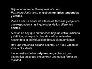 Bajo el nombre de Neoimpresionismo o
Postimpresionismo se engloban múltiples tendencias
y estilos.
Viene a ser un crisol de diferentes técnicas y objetivos
que responden a las inquietudes de los diferentes
artistas.
A éstos no hay que entenderlos bajo un estilo unificado
y definido, sino que la obra de cada uno de ellos
responde a la individualidad de sus planteamientos.
Hay una influencia del arte oriental. En 1868 Japón se
abre a Occidente.
Las muestras de los ukiyo-e-hanga ofrecen una
alternativa en la que encuentran una nueva forma de
realidad.
 