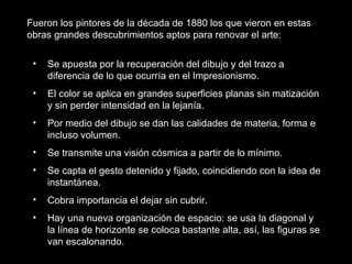 • Se apuesta por la recuperación del dibujo y del trazo a
diferencia de lo que ocurría en el Impresionismo.
• El color se aplica en grandes superficies planas sin matización
y sin perder intensidad en la lejanía.
• Por medio del dibujo se dan las calidades de materia, forma e
incluso volumen.
• Se transmite una visión cósmica a partir de lo mínimo.
• Se capta el gesto detenido y fijado, coincidiendo con la idea de
instantánea.
• Cobra importancia el dejar sin cubrir.
• Hay una nueva organización de espacio: se usa la diagonal y
la línea de horizonte se coloca bastante alta, así, las figuras se
van escalonando.
Fueron los pintores de la década de 1880 los que vieron en estas
obras grandes descubrimientos aptos para renovar el arte:
 