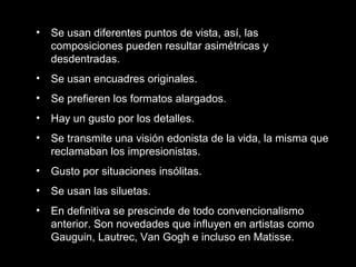 • Se usan diferentes puntos de vista, así, las
composiciones pueden resultar asimétricas y
desdentradas.
• Se usan encuadres originales.
• Se prefieren los formatos alargados.
• Hay un gusto por los detalles.
• Se transmite una visión edonista de la vida, la misma que
reclamaban los impresionistas.
• Gusto por situaciones insólitas.
• Se usan las siluetas.
• En definitiva se prescinde de todo convencionalismo
anterior. Son novedades que influyen en artistas como
Gauguin, Lautrec, Van Gogh e incluso en Matisse.
 