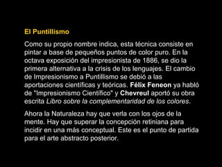El Puntillismo
Como su propio nombre indica, esta técnica consiste en
pintar a base de pequeños puntos de color puro. En la
octava exposición del impresionista de 1886, se dio la
primera alternativa a la crisis de los lenguajes. El cambio
de Impresionismo a Puntillismo se debió a las
aportaciones científicas y teóricas. Félix Feneon ya habló
de "Impresionismo Científico" y Chevreul aportó su obra
escrita Libro sobre la complementaridad de los colores.
Ahora la Naturaleza hay que verla con los ojos de la
mente. Hay que superar la concepción retiniana para
incidir en una más conceptual. Este es el punto de partida
para el arte abstracto posterior.
 