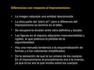 Diferencias con respecto al Impresionismo:
• La imagen adquiere una entidad desconocida
• La obra parte del "plein air", pero a diferencia del
Impresionismo se termina en el taller.
• Se recupera la división entre obra definitiva y boceto.
• Las figuras en el espacio adquieren monumentalidad y
rigidez, lo que potencia la pérdida de la
espontaneidad.
• Hay una marcada tendencia a la esquematización de
formas y a los volúmenes simplificados.
• Da la sensación de que la luz emana de los cuerpos.
En el Impresionismo el procedimiento era a la inversa,
ya que la luz era la que incidía sobre los cuerpos.
 