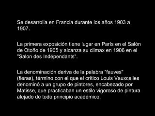 Se desarrolla en Francia durante los años 1903 a
1907.
La primera exposición tiene lugar en París en el Salón
de Otoño de 1905 y alcanza su climax en 1906 en el
"Salon des Indépendants".
La denominación deriva de la palabra "fauves"
(fieras), término con el que el crítico Louis Vauxcelles
denominó a un grupo de pintores, encabezado por
Matisse, que practicaban un estilo vigoroso de pintura
alejado de todo principio académico.
 