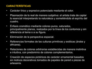 CARACTERÍSTICAS
• Carácter lírico y expresivo potenciado mediante el color.
• Plasmación de lo real de manera subjetiva: el artista trata de captar
lo esencial interpretando la naturaleza y sometiéndola al espíritu del
cuadro.
• Énfasis cromático mediante colores puros, saturados,
principalmente planos, realzados por la línea de los contornos y sin
referencia al tema o a su figura.
• Eliminación de la perspectiva espacial.
• Referencias formales de las culturas primitivas y exóticas (árabe y
africana).
• Relaciones de colores arbitrarias establecidas de manera instintiva
e intuitiva, con predominio de colores complementarios.
• Creación de espacios pictóricos de carácter ornamental basados
en motivos decorativos tomados de papeles de pared o piezas de
artesanía.
 