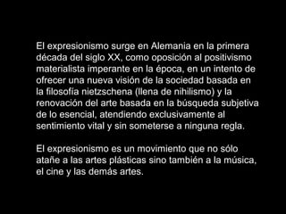El expresionismo surge en Alemania en la primera
década del siglo XX, como oposición al positivismo
materialista imperante en la época, en un intento de
ofrecer una nueva visión de la sociedad basada en
la filosofía nietzschena (llena de nihilismo) y la
renovación del arte basada en la búsqueda subjetiva
de lo esencial, atendiendo exclusivamente al
sentimiento vital y sin someterse a ninguna regla.
El expresionismo es un movimiento que no sólo
atañe a las artes plásticas sino también a la música,
el cine y las demás artes.
 
