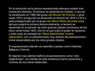 En la evolución de la pintura expresionista alemana existen tres
momentos distintos. El primero se desarolla en Dresde, a raíz de
la constitución en 1905 del grupo Die Brucke (El Puente), y dura
hasta 1913; el segundo se desarrolla en Munich de 1910 a 1914 y
está protagonizado por el grupo Der Blaue Reiter (El jinete azul),
del que surgirá la primera pintura abstracta; el tercero se
desarrolla en el período de entre guerras (desde comienzos de los
años veinte hasta 1933, año en el que subió al poder el nazismo)
y está unido al concepto de "Neue Sachlichkeit" (nueva
objetividad), con un planteamiento muy distinto del expresionismo
inicial desarrollado por los otros grupos citados.
El expresionismo alemán se extendió a países como Holanda,
Bélgica y Francia.
El régimen nazi alemán definió al expresionismo como "arte
degenerado", los artistas de esta tendencia fueron proscritos y
muchas de sus obras destruidas.
 