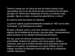 Término creado por un crítico de arte (el crítico francés Louis
Vauxcelles), que al ver las obras de este movimiento de principios
del siglo XX, afirmó que "desprecian la forma y lo reducen todo,
paisajes, figuras y casas, a esquemas geométricos, a cubos".
El cubismo tiene sus bases en Cézanne.
La pintura cubista quedó formalmente fundada en 1907 con la obra
de Picasso, "Las Señoritas de Aviñón".
Picasso y Braque, junto a Juan Gris, llevaron a cabo un análisis
objetivo de la realidad de la pintura, que para ellos, necesariamente
debía fundarse en la realidad bidimensional del lienzo.
Por eso, junto con eliminar la perspectiva y la ilusión de
profundidad, limitaron los colores a los tonos grises, verdes y
marrones, para que el análisis temático de la estructura corpórea
fijada en el espacio, se expresara con mayor énfasis. Con el
collage, buscaron la liberación formal del color de su tradicional
carácter descriptivo.
 