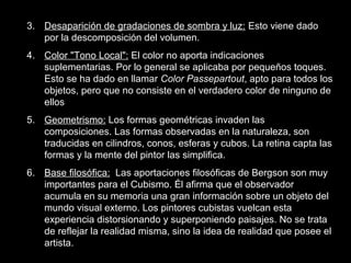 3. Desaparición de gradaciones de sombra y luz: Esto viene dado
por la descomposición del volumen.
4. Color "Tono Local": El color no aporta indicaciones
suplementarias. Por lo general se aplicaba por pequeños toques.
Esto se ha dado en llamar Color Passepartout, apto para todos los
objetos, pero que no consiste en el verdadero color de ninguno de
ellos
5. Geometrismo: Los formas geométricas invaden las
composiciones. Las formas observadas en la naturaleza, son
traducidas en cilindros, conos, esferas y cubos. La retina capta las
formas y la mente del pintor las simplifica.
6. Base filosófica: Las aportaciones filosóficas de Bergson son muy
importantes para el Cubismo. Él afirma que el observador
acumula en su memoria una gran información sobre un objeto del
mundo visual externo. Los pintores cubistas vuelcan esta
experiencia distorsionando y superponiendo paisajes. No se trata
de reflejar la realidad misma, sino la idea de realidad que posee el
artista.
 
