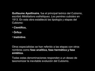 Guillaume Apollinaire, fue el principal teórico del Cubismo,
escribió Méditations esthétiques. Les peintres cubistes en
1913. En esta obra estableció las tipología y etapas del
Cubismo:
• Científico,
• Órfico
• Instintivo.
Otros especialistas se han referido a las etapas con otros
nombres como fase analítica, fase hermética y fase
sintética.
Todas estas denominaciones responden a un deseo de
taxonomizar la inevitable evolución del Cubismo.
 
