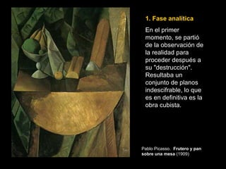 1. Fase analítica
En el primer
momento, se partió
de la observación de
la realidad para
proceder después a
su "destrucción".
Resultaba un
conjunto de planos
indescifrable, lo que
es en definitiva es la
obra cubista.
Pablo Picasso. Frutero y pan
sobre una mesa (1909)
 