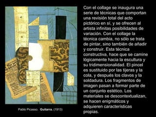 Con el collage se inaugura una
serie de técnicas que comportan
una revisión total del acto
pictórico en sí, y se ofrecen al
artista infinitas posibilidades de
variación. Con el collage la
técnica cambia, no sólo se trata
de pintar, sino también de añadir
y construir. Esta técnica
constructiva, hace que se camine
lógicamente hacia la escultura y
su tridimensionalidad. El pincel
es sustituido por las tijeras y la
cola, y después los clavos y la
soldadura. Los fragmentos de
imagen pasan a formar parte de
un conjunto estético. Los
materiales se descontextualizan,
se hacen enigmáticos y
adquieren características
propias.
Pablo Picasso. Guitarra. (1913)
 