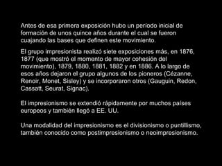 Antes de esa primera exposición hubo un período inicial de
formación de unos quince años durante el cual se fueron
cuajando las bases que definen este movimiento.
El grupo impresionista realizó siete exposiciones más, en 1876,
1877 (que mostró el momento de mayor cohesión del
movimiento), 1879, 1880, 1881, 1882 y en 1886. A lo largo de
esos años dejaron el grupo algunos de los pioneros (Cézanne,
Renoir, Monet, Sisley) y se incorporaron otros (Gauguin, Redon,
Cassatt, Seurat, Signac).
El impresionismo se extendió rápidamente por muchos países
europeos y también llegó a EE. UU.
Una modalidad del impresionismo es el divisionismo o puntillismo,
también conocido como postimpresionismo o neoimpresionismo.
 