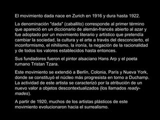 El movimiento dada nace en Zurich en 1916 y dura hasta 1922.
La denominación "dada" (caballito) corresponde al primer término
que apareció en un diccionario de alemán-francés abierto al azar y
fue adoptado por un movimiento literario y artístico que pretendía
cambiar la sociedad, la cultura y el arte a través del desconcierto, el
inconformismo, el nihilismo, la ironía, la negación de la racionalidad
y de todos los valores establecidos hasta entonces.
Sus fundadores fueron el pintor alsaciano Hans Arp y el poeta
rumano Tristan Tzara.
Este movimiento se extendió a Berlín, Colonia, París y Nueva York,
donde se constituyó el núcleo más progresista en torno a Duchamp.
La actividad de este artista se caracterizó por la atribución de un
nuevo valor a objetos descontextualizados (los llamados ready-
mades).
A partir de 1920, muchos de los artistas plásticos de este
movimiento evolucionaron hacia el surrealismo.
 