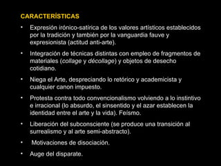 CARACTERÍSTICAS
• Expresión irónico-satírica de los valores artísticos establecidos
por la tradición y también por la vanguardia fauve y
expresionista (actitud anti-arte).
• Integración de técnicas distintas con empleo de fragmentos de
materiales (collage y décollage) y objetos de desecho
cotidiano.
• Niega el Arte, despreciando lo retórico y academicista y
cualquier canon impuesto.
• Protesta contra todo convencionalismo volviendo a lo instintivo
e irracional (lo absurdo, el sinsentido y el azar establecen la
identidad entre el arte y la vida). Feísmo.
• Liberación del subconsciente (se produce una transición al
surrealismo y al arte semi-abstracto).
• Motivaciones de disociación.
• Auge del disparate.
 