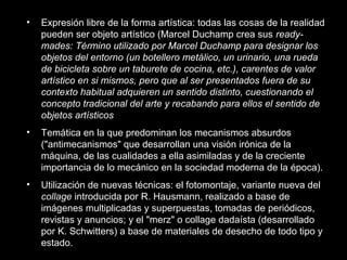 • Expresión libre de la forma artística: todas las cosas de la realidad
pueden ser objeto artístico (Marcel Duchamp crea sus ready-
mades: Término utilizado por Marcel Duchamp para designar los
objetos del entorno (un botellero metálico, un urinario, una rueda
de bicicleta sobre un taburete de cocina, etc.), carentes de valor
artístico en si mismos, pero que al ser presentados fuera de su
contexto habitual adquieren un sentido distinto, cuestionando el
concepto tradicional del arte y recabando para ellos el sentido de
objetos artísticos
• Temática en la que predominan los mecanismos absurdos
("antimecanismos" que desarrollan una visión irónica de la
máquina, de las cualidades a ella asimiladas y de la creciente
importancia de lo mecánico en la sociedad moderna de la época).
• Utilización de nuevas técnicas: el fotomontaje, variante nueva del
collage introducida por R. Hausmann, realizado a base de
imágenes multiplicadas y superpuestas, tomadas de periódicos,
revistas y anuncios; y el "merz" o collage dadaísta (desarrollado
por K. Schwitters) a base de materiales de desecho de todo tipo y
estado.
 