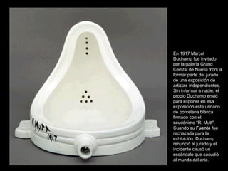 En 1917 Marcel
Duchamp fue invitado
por la galería Grand
Central de Nueva York a
formar parte del jurado
de una exposición de
artistas independientes.
Sin informar a nadie, el
propio Duchamp envió
para exponer en esa
exposición este urinario
de porcelana blanca
firmado con el
seudónimo "R. Mutt".
Cuando su Fuente fue
rechazada para la
exhibición, Duchamp
renunció al jurado y el
incidente causó un
escándalo que sacudió
al mundo del arte.
 