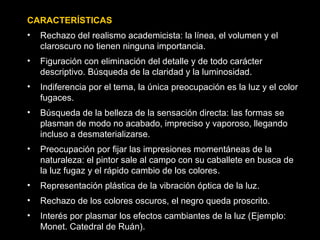 CARACTERÍSTICAS
• Rechazo del realismo academicista: la línea, el volumen y el
claroscuro no tienen ninguna importancia.
• Figuración con eliminación del detalle y de todo carácter
descriptivo. Búsqueda de la claridad y la luminosidad.
• Indiferencia por el tema, la única preocupación es la luz y el color
fugaces.
• Búsqueda de la belleza de la sensación directa: las formas se
plasman de modo no acabado, impreciso y vaporoso, llegando
incluso a desmaterializarse.
• Preocupación por fijar las impresiones momentáneas de la
naturaleza: el pintor sale al campo con su caballete en busca de
la luz fugaz y el rápido cambio de los colores.
• Representación plástica de la vibración óptica de la luz.
• Rechazo de los colores oscuros, el negro queda proscrito.
• Interés por plasmar los efectos cambiantes de la luz (Ejemplo:
Monet. Catedral de Ruán).
 
