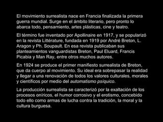 El movimiento surrealista nace en Francia finalizada la primera
guerra mundial. Surge en el ámbito literario, pero pronto lo
abarca todo, pensamiento, artes plásticas, cine y teatro.
El término fue inventado por Apollinaire en 1917, y se popularizó
en la revista Littérature, fundada en 1919 por André Breton, L.
Aragon y Ph. Soupault. En esa revista publicaban sus
planteamientos vanguardistas Breton, Paul Eluard, Francis
Picabia y Man Ray, entre otros muchos autores.
En 1924 se produce el primer manifiesto surrealista de Breton,
que da cuerpo al movimiento. Su ideal era sobrepasar la realidad
y llegar a una renovación de todos los valores culturales, morales
y científicos por medio del automatismo psíquico.
La producción surrealista se caracterizó por la exaltación de los
procesos oníricos, el humor corrosivo y el erotismo, concebido
todo ello como armas de lucha contra la tradición, la moral y la
cultura burguesa.
 