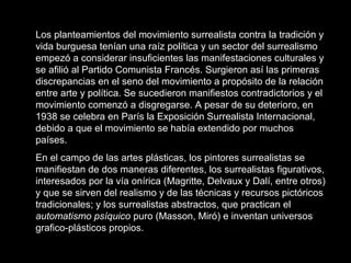 Los planteamientos del movimiento surrealista contra la tradición y
vida burguesa tenían una raíz política y un sector del surrealismo
empezó a considerar insuficientes las manifestaciones culturales y
se afilió al Partido Comunista Francés. Surgieron así las primeras
discrepancias en el seno del movimiento a propósito de la relación
entre arte y política. Se sucedieron manifiestos contradictorios y el
movimiento comenzó a disgregarse. A pesar de su deterioro, en
1938 se celebra en París la Exposición Surrealista Internacional,
debido a que el movimiento se había extendido por muchos
países.
En el campo de las artes plásticas, los pintores surrealistas se
manifiestan de dos maneras diferentes, los surrealistas figurativos,
interesados por la vía onírica (Magritte, Delvaux y Dalí, entre otros)
y que se sirven del realismo y de las técnicas y recursos pictóricos
tradicionales; y los surrealistas abstractos, que practican el
automatismo psíquico puro (Masson, Miró) e inventan universos
grafico-plásticos propios.
 