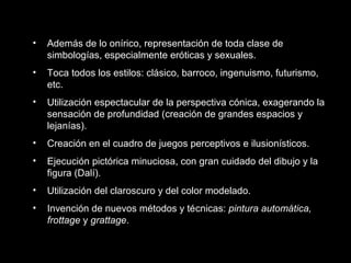 • Además de lo onírico, representación de toda clase de
simbologías, especialmente eróticas y sexuales.
• Toca todos los estilos: clásico, barroco, ingenuismo, futurismo,
etc.
• Utilización espectacular de la perspectiva cónica, exagerando la
sensación de profundidad (creación de grandes espacios y
lejanías).
• Creación en el cuadro de juegos perceptivos e ilusionísticos.
• Ejecución pictórica minuciosa, con gran cuidado del dibujo y la
figura (Dalí).
• Utilización del claroscuro y del color modelado.
• Invención de nuevos métodos y técnicas: pintura automática,
frottage y grattage.
 