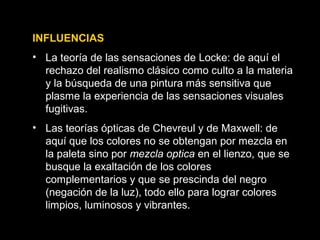 INFLUENCIAS
• La teoría de las sensaciones de Locke: de aquí el
rechazo del realismo clásico como culto a la materia
y la búsqueda de una pintura más sensitiva que
plasme la experiencia de las sensaciones visuales
fugitivas.
• Las teorías ópticas de Chevreul y de Maxwell: de
aquí que los colores no se obtengan por mezcla en
la paleta sino por mezcla optica en el lienzo, que se
busque la exaltación de los colores
complementarios y que se prescinda del negro
(negación de la luz), todo ello para lograr colores
limpios, luminosos y vibrantes.
 
