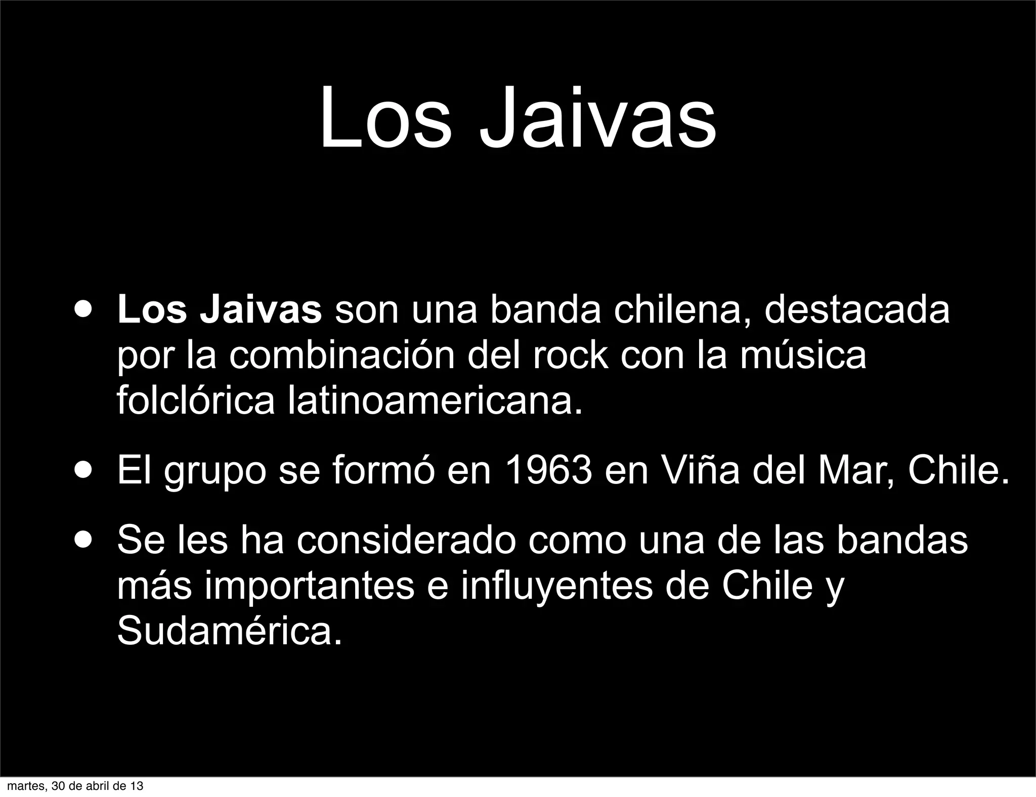 Los Jaivas
• Los Jaivas son una banda chilena, destacada
por la combinación del rock con la música
folclórica latinoamericana.
• El grupo se formó en 1963 en Viña del Mar, Chile.
• Se les ha considerado como una de las bandas
más importantes e influyentes de Chile y
Sudamérica.
martes, 30 de abril de 13
