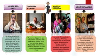 • .
HUMBERTO
SATO.
TOSHIRO
KONISHI
ANGELA
HARADA
JOSÉ WATANABE
conocida “Princesita de
Yungay”. Amante y
representante de la música
andina, esta yungaína
(Yungay, Ancash) y
descendiente de
japoneses, es un ejemplo
vivo del talento folclórico
peruano.
La poesía lo cautivó,
aunque destacó también
como narrador,
dramaturgo, guionista de
cine y productor televisivo.
“El huso de la palabra”
(1989), "Historia natural"
(1994), "Cosas del cuerpo"
(1999)
Su fama se da como
pionero de la cocina
nikkei en el Perú. Sato
fundó hace más de 30
años el restaurante
"Costanera 700" en
Lima; allí trabajó en su
“laboratorio” de fusiones
entre las gastronomías
japonesa y peruana.
Fue un chef japonés que
radicó entre nosotros más
de 40 años. Fundó, junto
con su amigo Nobu
Matsuhisa, el restaurante
Matsuei, el primer local de
comida japonesa en el
Perú
 