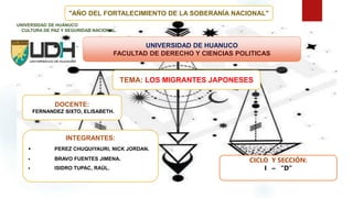 "AÑO DEL FORTALECIMIENTO DE LA SOBERANÍA NACIONAL"
UNIVERSIDAD DE HUANUCO
FACULTAD DE DERECHO Y CIENCIAS POLITICAS
UNIVERSIDAD DE HUÁNUCO
CULTURA DE PAZ Y SEGURIDAD NACIONAL.
TEMA: LOS MIGRANTES JAPONESES
INTEGRANTES:
• PEREZ CHUQUIYAURI, NICK JORDAN.
• BRAVO FUENTES JIMENA.
• ISIDRO TUPAC, RAÚL.
DOCENTE:
FERNANDEZ SIXTO, ELISABETH.
CICLO Y SECCIÓN:
I – “D”
 