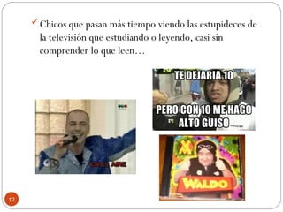 12
Chicos que pasan más tiempo viendo las estupideces de
la televisión que estudiando o leyendo, casi sin
comprender lo que leen…
 