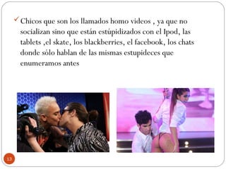 Chicos que son los llamados homo videos , ya que no
socializan sino que están estúpidizados con el Ipod, las
tablets ,el skate, los blackberries, el facebook, los chats
donde sólo hablan de las mismas estupideces que
enumeramos antes
13
 