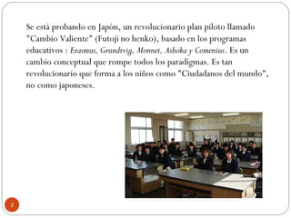 Se está probando en Japón, un revolucionario plan piloto llamado
"Cambio Valiente" (Futoji no henko), basado en los programas
educativos : Erasmus, Grundtvig, Monnet, Ashoka y Comenius. Es un
cambio conceptual que rompe todos los paradigmas. Es tan
revolucionario que forma a los niños como "Ciudadanos del mundo",
no como japoneses.
3
 