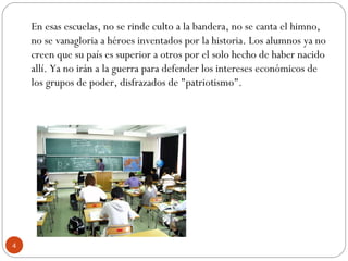 En esas escuelas, no se rinde culto a la bandera, no se canta el himno,
no se vanagloria a héroes inventados por la historia. Los alumnos ya no
creen que su país es superior a otros por el solo hecho de haber nacido
allí. Ya no irán a la guerra para defender los intereses económicos de
los grupos de poder, disfrazados de "patriotismo".
4
 