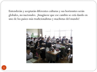 Entenderán y aceptarán diferentes culturas y sus horizontes serán
globales, no nacionales. ¡Imagínese que ese cambio se está dando en
uno de los países más tradicionalistas y machistas del mundo!
5
 