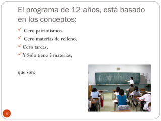 El programa de 12 años, está basado
en los conceptos:
 Cero patriotismos.
 Cero materias de relleno.
Cero tareas.
Y Solo tiene 5 materias,
que son:
6
 